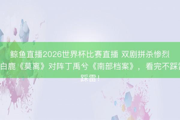 鲸鱼直播2026世界杯比赛直播 双剧拼杀惨烈！白鹿《莫离》对阵丁禹兮《南部档案》，看完不踩雷！