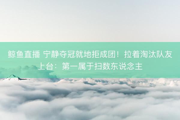 鲸鱼直播 宁静夺冠就地拒成团！拉着淘汰队友上台：第一属于扫数东说念主