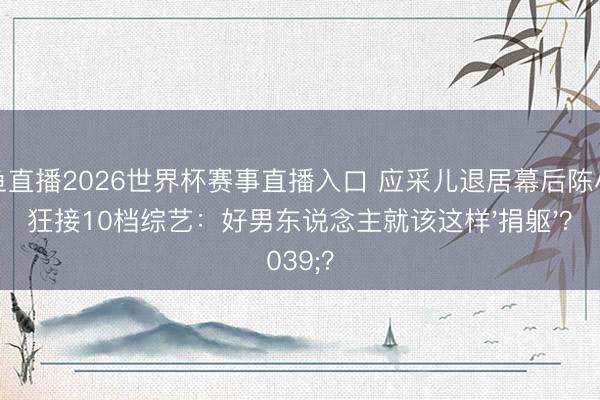 鲸鱼直播2026世界杯赛事直播入口 应采儿退居幕后陈小春狂接10档综艺:好男东说念主就该这样'捐躯'?