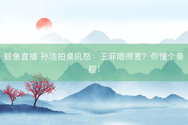 鲸鱼直播 孙浩拍桌吼怒：王菲唱得差？你懂个秦腔！