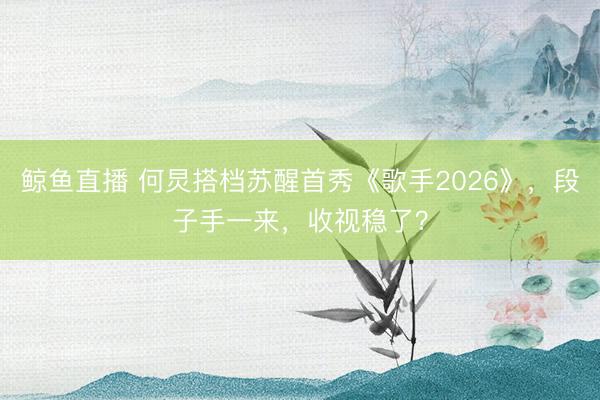 鲸鱼直播 何炅搭档苏醒首秀《歌手2026》，段子手一来，收视稳了？