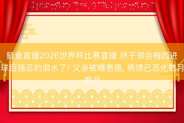 鲸鱼直播2026世界杯比赛直播 终于领会梅西进球后强忍的泪水了! 父亲被曝患癌， 病情已恶化数月