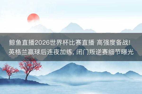 鲸鱼直播2026世界杯比赛直播 高强度备战! 英格兰赢球后连夜加练， 闭门叛逆赛细节曝光