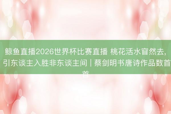 鲸鱼直播2026世界杯比赛直播 桃花活水窅然去， 引东谈主入胜非东谈主间 | 蔡剑明书唐诗作品数首