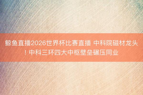 鲸鱼直播2026世界杯比赛直播 中科院磁材龙头! 中科三环四大中枢壁垒碾压同业