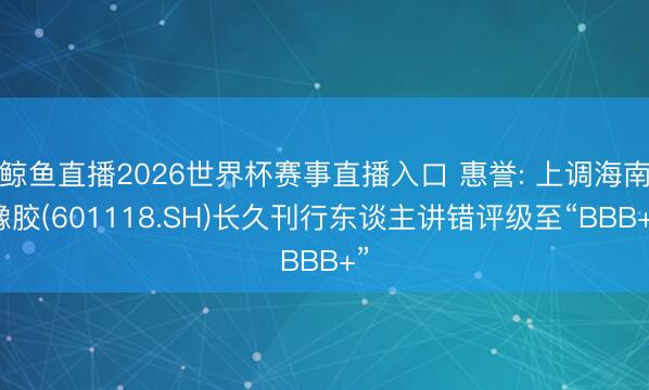 鲸鱼直播2026世界杯赛事直播入口 惠誉: 上调海南橡胶(601118.SH)长久刊行东谈主讲错评级至“BBB+”