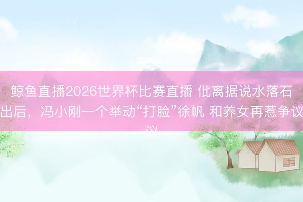 鲸鱼直播2026世界杯比赛直播 仳离据说水落石出后,冯小刚一个举动“打脸”徐帆 和养女再惹争议