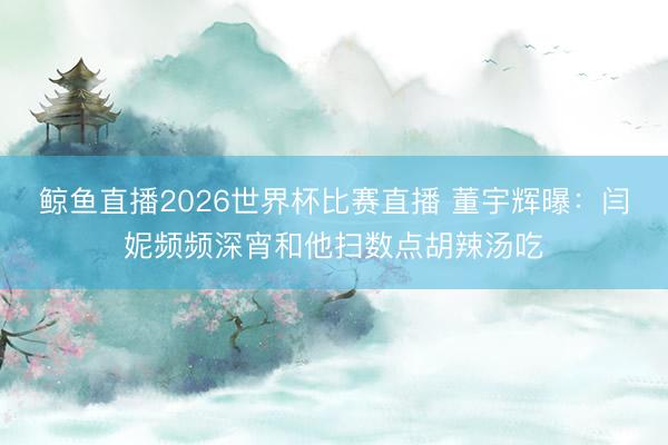 鲸鱼直播2026世界杯比赛直播 董宇辉曝：闫妮频频深宵和他扫数点胡辣汤吃