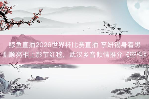 鲸鱼直播2026世界杯比赛直播 李妍锡身着黑驯顺亮相上影节红毯，武汉乡音倾情推介《密档》