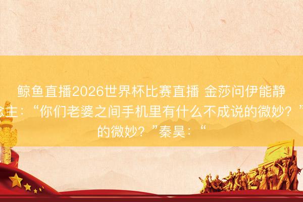鲸鱼直播2026世界杯比赛直播 金莎问伊能静等东说念主:“你们老婆之间手机里有什么不成说的微妙?”秦昊:“