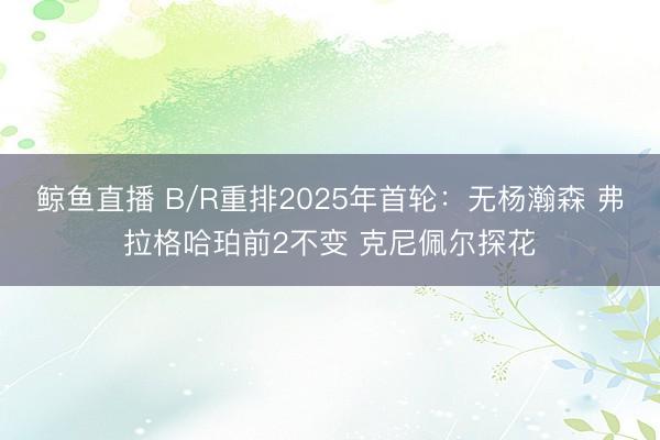 鲸鱼直播 B/R重排2025年首轮:无杨瀚森 弗拉格哈珀前2不变 克尼佩尔探花
