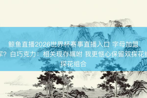鲸鱼直播2026世界杯赛事直播入口 字母加盟绿军？白巧克力：相关现存嘱咐 我更惬心保留双探花组合