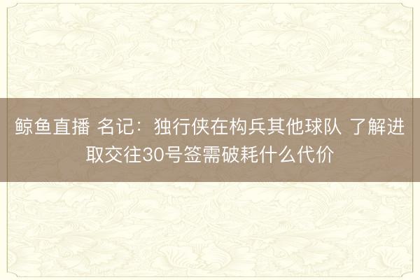 鲸鱼直播 名记:独行侠在构兵其他球队 了解进取交往30号签需破耗什么代价