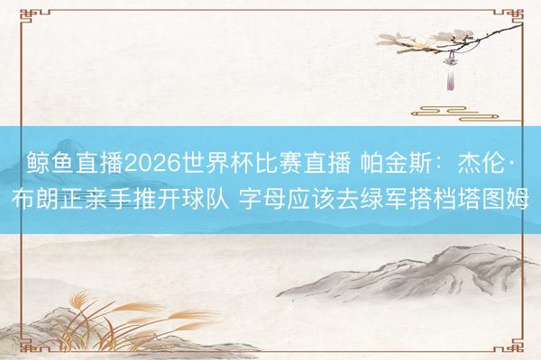 鲸鱼直播2026世界杯比赛直播 帕金斯:杰伦·布朗正亲手推开球队 字母应该去绿军搭档塔图姆