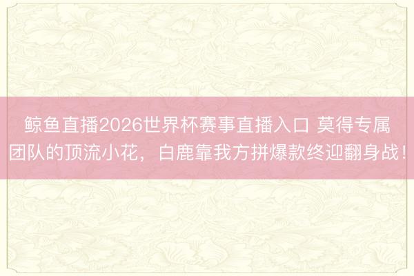 鲸鱼直播2026世界杯赛事直播入口 莫得专属团队的顶流小花,白鹿靠我方拼爆款终迎翻身战!