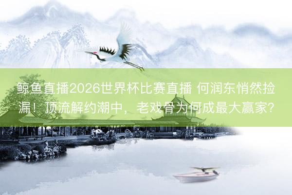 鲸鱼直播2026世界杯比赛直播 何润东悄然捡漏！顶流解约潮中，老戏骨为何成最大赢家？