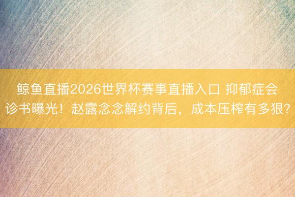 鲸鱼直播2026世界杯赛事直播入口 抑郁症会诊书曝光!赵露念念解约背后,成本压榨有多狠?