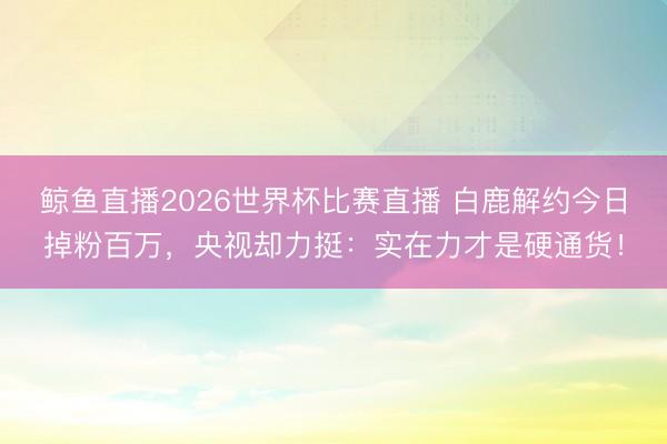 鲸鱼直播2026世界杯比赛直播 白鹿解约今日掉粉百万,央视却力挺:实在力才是硬通货!