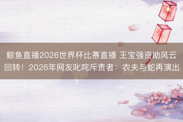 鲸鱼直播2026世界杯比赛直播 王宝强资助风云回转!2026年网友叱咤斥责者:农夫与蛇再演出