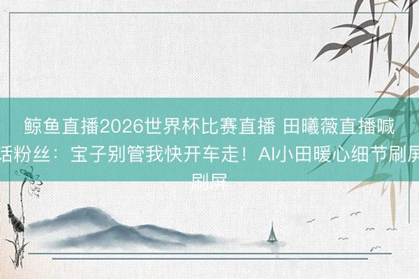 鲸鱼直播2026世界杯比赛直播 田曦薇直播喊话粉丝:宝子别管我快开车走!AI小田暖心细节刷屏